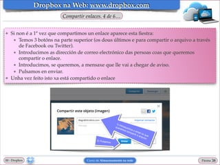 Dropbox na Web: www.dropbox.com
Compartir enlaces. 4 de 6…
❖

❖

Si non é a 1ª vez que compartimos un enlace aparece esta ﬁestra:!
★ Temos 3 botóns na parte superior (os dous últimos e para compartir o arquivo a través
de Facebook ou Twitter).!
★ Introducimos as dirección de correo electrónico das persoas coas que queremos
compartir o enlace.!
★ Introducimos, se queremos, a mensaxe que lle vai a chegar de aviso.!
★ Pulsamos en enviar.!
Unha vez feito isto xa está compartido o enlace

00 - Dropbox

Curso de Almacenamento na rede

Páxina

"38

 