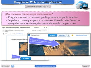 Dropbox na Web: www.dropbox.com
Compartir enlaces. 5 de 6…

❖

¿Que ve a persoa coa que compartimos o arquivo?!
★ Chégalle un email ca mensaxe que lle puxemos no punto anterior.!
★ Se pulsa no botón que aparece na mensaxe ábreselle unha ﬁestra no
navegador onde verá o arquivo que acabamos de compartir nos.

00 - Dropbox

Curso de Almacenamento na rede

Páxina

"39

 