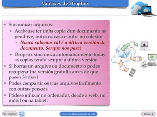 Vantaxes de Dropbox

❖

❖

❖

❖

Sincronizar arquivos: !
★ Acabouse ter unha copia dun documento no
pendrive, outra na casa e outra no colexio: !
• Nunca sabemos cal é a última versión do
documento. Sempre nos pasa!!
★ Dropbox sincroniza automaticamente todas
as copias tendo sempre a última versión!
Si borras un arquivo ou documento o podes
recuperar (na versión gratuíta antes de que
pasen 30 días)!
Podes compartir os teus arquivos facilmente
con outras persoas!
Pódese utilizar no ordenador, dende a web, no
móbil ou na tablet.

00 - Dropbox

Curso de Almacenamento na rede

Páxina

"4

 