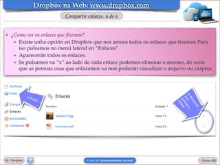 Dropbox na Web: www.dropbox.com
Compartir enlaces. 6 de 6

❖

¿Como ver os enlaces que ﬁxemos?!
★ Existe unha opción en Dropbox que nos amosa todos os enlaces que ﬁxemos Para
iso pulsamos no menú lateral en “Enlaces”!
★ Aparecerán todos os enlaces. !
★ Se pulsamos na “x” ao lado de cada enlace podemos eliminar o mesmo, de xeito
que as persoas coas que enlazamos xa non poderán visualizar o arquivo ou carpeta.

00 - Dropbox

Curso de Almacenamento na rede

Páxina

"40

 