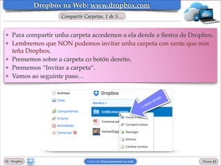 Dropbox na Web: www.dropbox.com
Compartir Carpetas. 1 de 5…

❖
❖

❖
❖
❖

Para compartir unha carpeta accedemos a ela dende a ﬁestra de Dropbox.!
Lembremos que NON podemos invitar unha carpeta con xente que non
teña Dropbox.!
Prememos sobre a carpeta co botón dereito. !
Prememos “Invitar a carpeta”.!
Vamos ao seguinte paso…

00 - Dropbox

Curso de Almacenamento na rede

Páxina

"41

 