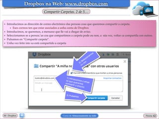 Dropbox na Web: www.dropbox.com
Compartir Carpetas. 2 de 5…

❖

❖
❖
❖
❖

Introducimos as dirección de correo electrónico das persoas coas que queremos compartir a carpeta. !
★ Eses correos ten que estar asociados a unha conta de Dropbox!
Introducimos, se queremos, a mensaxe que lle vai a chegar de aviso.!
Seleccionamos se a persoa/as coa que compartimos a carpeta pode ou non, a súa vez, voltar ca compartila con outros.!
Pulsamos en “Compartir carpeta”.!
Unha vez feito isto xa está compartido a carpeta

00 - Dropbox

Curso de Almacenamento na rede

Páxina

"42

 