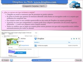 Dropbox na Web: www.dropbox.com
Compartir Carpetas. 3 de 5…
❖

¿Que ve a persoa coa á que invitamos a carpeta?!
★ Chégalle un email ca mensaxe que lle puxemos no punto anterior.!
★ Se pulsa no botón que aparece na mensaxe ábreselle unha ﬁestra no navegador onde ve a carpeta que
acabamos de compartir nos.!
★ Esa carpeta xunto co seu contido apareceralle na súa conta de Dropbox na carpeta principal.!
★ A persoa/as coas que compartimos a carpeta pode facer calquera operación con ela (crear arquivos,
eliminalos…), como con calquera outra carpeta normal.!
★ Todos os cambios que se fagan na carpeta polas outras persoas con que está compartida serán visibles
automaticamente por todos os demais.

00 - Dropbox

Curso de Almacenamento na rede

Páxina

"43

 