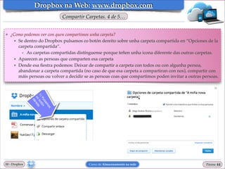 Dropbox na Web: www.dropbox.com
Compartir Carpetas. 4 de 5…

❖

¿Como podemos ver con quen compartimos unha carpeta?!
★ Se dentro do Dropbox pulsamos co botón dereito sobre unha carpeta compartida en “Opciones de la
carpeta compartida”.!
• As carpetas compartidas distínguense porque teñen unha icona diferente das outras carpetas.!
★ Aparecen as persoas que comparten esa carpeta!
★ Dende esa ﬁestra podemos: Deixar de compartir a carpeta con todos ou con algunha persoa,
abandonar a carpeta compartida (no caso de que esa carpeta a compartiran con nos), compartir con
máis persoas ou volver a decidir se as persoas coas que compartimos poden invitar a outras persoas.

00 - Dropbox

Curso de Almacenamento na rede

Páxina

"44

 