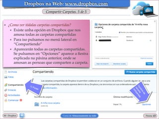 Dropbox na Web: www.dropbox.com
Compartir Carpetas. 5 de 5

❖

¿Como ver tódalas carpetas compartidas?!
★ Existe unha opción en Dropbox que nos
amosa todas as carpetas compartidas!
★ Para iso pulsamos no menú lateral en
“Compartiendo”!
★ Aparecerán todas as carpetas compartidas.
Se pulsamos en “Opciones” aparece a ﬁestra
explicada na páxina anterior, onde se
amosan as persoas que comparten a carpeta.

00 - Dropbox

Curso de Almacenamento na rede

Páxina

"45

 