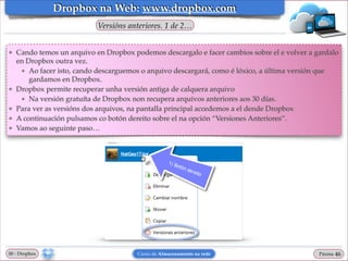 Dropbox na Web: www.dropbox.com
Versións anteriores. 1 de 2…
❖

❖

❖
❖
❖

Cando temos un arquivo en Dropbox podemos descargalo e facer cambios sobre el e volver a gardalo
en Dropbox outra vez.!
★ Ao facer isto, cando descarguemos o arquivo descargará, como é lóxico, a última versión que
gardamos en Dropbox.!
Dropbox permite recuperar unha versión antiga de calquera arquivo!
★ Na versión gratuíta de Dropbox non recupera arquivos anteriores aos 30 días.!
Para ver as versións dos arquivos, na pantalla principal accedemos a el dende Dropbox!
A continuación pulsamos co botón dereito sobre el na opción “Versiones Anteriores”.!
Vamos ao seguinte paso…

00 - Dropbox

Curso de Almacenamento na rede

Páxina

"46

 