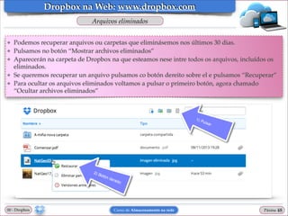 Dropbox na Web: www.dropbox.com
Arquivos eliminados
❖
❖
❖

❖
❖

Podemos recuperar arquivos ou carpetas que eliminásemos nos últimos 30 dias.!
Pulsamos no botón “Mostrar archivos eliminados”!
Aparecerán na carpeta de Dropbox na que esteamos nese intre todos os arquivos, incluídos os
eliminados.!
Se queremos recuperar un arquivo pulsamos co botón dereito sobre el e pulsamos “Recuperar”!
Para ocultar os arquivos eliminados voltamos a pulsar o primeiro botón, agora chamado
“Ocultar archivos eliminados”

00 - Dropbox

Curso de Almacenamento na rede

Páxina

"48

 