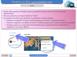 Dropbox na Web: www.dropbox.com
Fotos
❖

❖
❖

Existe unha opción en Dropbox que nos permite xestionar todas as fotos que temos
almacenadas.!
Para iso pulsamos no menú lateral en “Fotos”!
En calquera das fotos que aparezan, se pulsamos co botón dereito:!
★ Podemos compartila (os pasos serán igual que na sección “Compartir enlaces”.!
★ Podemos engadila a un álbum de fotos. Os álbums aparecerán na parte dereita da pantalla.!
★ Podemos pulsar en varias fotos (así selecciónanse) e posteriormente compartilas ou
engadilas a un mesmo álbum.

00 - Dropbox

Curso de Almacenamento na rede

Páxina

"49

 