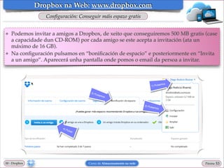 Dropbox na Web: www.dropbox.com
Conﬁguración: Conseguir máis espazo gratis
❖

❖

Podemos invitar a amigos a Dropbox, de xeito que conseguiremos 500 MB gratis (case
a capacidade dun CD-ROM) por cada amigo se este acepta a invitación (ata un
máximo de 16 GB).!
Na conﬁguración pulsamos en “boniﬁcación de espacio” e posteriormente en “Invita
a un amigo”. Aparecerá unha pantalla onde pomos o email da persoa a invitar.

00 - Dropbox

Curso de Almacenamento na rede

Páxina

"53

 