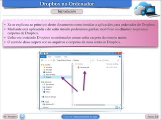 Dropbox no Ordenador
Introdución

❖
❖

❖
❖

Xa se explicou ao principio deste documento como instalar a aplicación para ordenador de Dropbox.!
Mediante esta aplicación e de xeito sinxelo poderemos gardar, modiﬁcar ou eliminar arquivos e
carpetas de Dropbox.!
Unha vez instalado Dropbox no ordenador crease unha carpeta do mesmo nome.!
O contido desa carpeta son os arquivos e carpetas da nosa conta en Dropbox.

00 - Dropbox

Curso de Almacenamento na rede

Páxina

"54

 