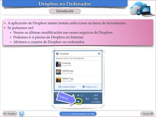 Dropbox no Ordenador
Introdución
❖
❖

A aplicación de Dropbox tamén instala unha icona na barra de ferramentas.!
Se pulsamos nel:!
★ Vemos as últimas modiﬁcación nos nosos arquivos de Dropbox.!
★ Podemos ir á páxina de Dropbox en Internet.!
★ Abrimos a carpeta de Dropbox no ordenador.

00 - Dropbox

Curso de Almacenamento na rede

Páxina

"55

 