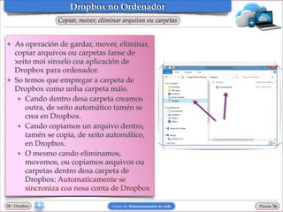 Dropbox no Ordenador
Copiar, mover, eliminar arquivos ou carpetas

❖

❖

As operación de gardar, mover, eliminar,
copiar arquivos ou carpetas fanse de
xeito moi sinxelo coa aplicación de
Dropbox para ordenador.!
So temos que empregar a carpeta de
Dropbox como unha carpeta máis. !
★ Cando dentro desa carpeta creamos
outra, de xeito automático tamén se
crea en Dropbox.!
★ Cando copiamos un arquivo dentro,
tamén se copia, de xeito automático,
en Dropbox.!
★ O mesmo cando eliminamos,
movemos, ou copiamos arquivos ou
carpetas dentro desa carpeta de
Dropbox: Automaticamente se
sincroniza coa nosa conta de Dropbox

00 - Dropbox

Curso de Almacenamento na rede

Páxina

"56

 