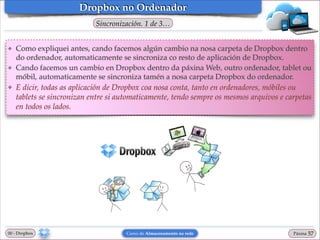 Dropbox no Ordenador
Sincronización. 1 de 3…
❖

❖

❖

Como expliquei antes, cando facemos algún cambio na nosa carpeta de Dropbox dentro
do ordenador, automaticamente se sincroniza co resto de aplicación de Dropbox.!
Cando facemos un cambio en Dropbox dentro da páxina Web, outro ordenador, tablet ou
móbil, automaticamente se sincroniza tamén a nosa carpeta Dropbox do ordenador.!

E dicir, todas as aplicación de Dropbox coa nosa conta, tanto en ordenadores, móbiles ou
tablets se sincronizan entre si automaticamente, tendo sempre os mesmos arquivos e carpetas
en todos os lados.

00 - Dropbox

Curso de Almacenamento na rede

Páxina

"57

 