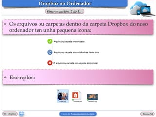 Dropbox no Ordenador
Sincronización. 2 de 3…
❖

Os arquivos ou carpetas dentro da carpeta Dropbox do noso
ordenador ten unha pequena icona:

❖

Exemplos:

00 - Dropbox

Curso de Almacenamento na rede

Páxina

"58

 