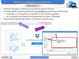 Instalar o programa no ordenador
Paso 1 de 11…
❖
❖

❖

Podemos descargar o programa ao rexistrarnos (páxina anterior)!
Ou tamén dende a páxina principal de www.dropbox.com pulsando en Descargar: !
❖
Lembrade, se vos pregunta o navegador, en que carpeta o gardades.!
❖
Se o navegador non pregunta nada gardarase na carpeta “Descargas”!
Posteriormente haberá que instalar o programa (seguinte paso)…

00 - Dropbox

Curso de Almacenamento na rede

Páxina

"9

 