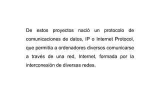 De estos proyectos nació un protocolo de
comunicaciones de datos, IP o Internet Protocol,
que permitía a ordenadores diversos comunicarse
a través de una red, Internet, formada por la
interconexión de diversas redes.
 