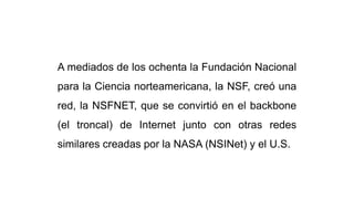 A mediados de los ochenta la Fundación Nacional
para la Ciencia norteamericana, la NSF, creó una
red, la NSFNET, que se convirtió en el backbone
(el troncal) de Internet junto con otras redes
similares creadas por la NASA (NSINet) y el U.S.
 