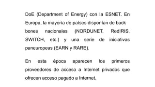 DoE (Department of Energy) con la ESNET. En
Europa, la mayoría de países disponían de back
bones nacionales (NORDUNET, RedIRIS,
SWITCH, etc.) y una serie de iniciativas
paneuropeas (EARN y RARE).
En esta época aparecen los primeros
proveedores de acceso a Internet privados que
ofrecen acceso pagado a Internet.
 