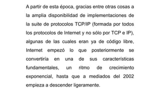 A partir de esta época, gracias entre otras cosas a
la amplia disponibilidad de implementaciones de
la suite de protocolos TCP/IP (formada por todos
los protocolos de Internet y no sólo por TCP e IP),
algunas de las cuales eran ya de código libre,
Internet empezó lo que posteriormente se
convertiría en una de sus características
fundamentales, un ritmo de crecimiento
exponencial, hasta que a mediados del 2002
empieza a descender ligeramente.
 