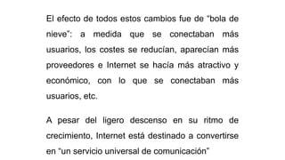 El efecto de todos estos cambios fue de “bola de
nieve”: a medida que se conectaban más
usuarios, los costes se reducían, aparecían más
proveedores e Internet se hacía más atractivo y
económico, con lo que se conectaban más
usuarios, etc.
A pesar del ligero descenso en su ritmo de
crecimiento, Internet está destinado a convertirse
en “un servicio universal de comunicación”
 