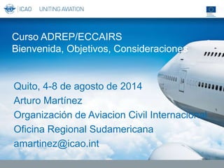 Curso ADREP/ECCAIRS
Bienvenida, Objetivos, Consideraciones
Quito, 4-8 de agosto de 2014
Arturo Martínez
Organización de Aviacion Civil Internacional
Oficina Regional Sudamericana
amartinez@icao.int
 