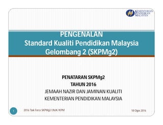PENATARAN SKPMg2
TAHUN 2016
JEMAAH NAZIR DAN JAMINAN KUALITI
KEMENTERIAN PENDIDIKAN MALAYSIA
PENGENALAN
Standard Kualiti Pendidikan Malaysia
Gelombang 2 (SKPMg2)
)
18 Ogos 20162016:Task Force SKPMg2/JNJK/KPM1
 