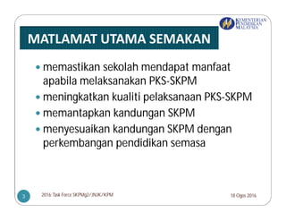  memastikan sekolah mendapat manfaat
apabila melaksanakan PKS-SKPM
 meningkatkan kualiti pelaksanaan PKS-SKPM
 memantapkan kandungan SKPM
 menyesuaikan kandungan SKPM dengan
perkembangan pendidikan semasa
18 Ogos 20162016:Task Force SKPMg2/JNJK/KPM3
 