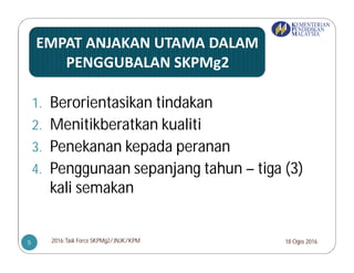 1. Berorientasikan tindakan
2. Menitikberatkan kualiti
3. Penekanan kepada peranan
4. Penggunaan sepanjang tahun – tiga (3)
kali semakan
18 Ogos 20162016:Task Force SKPMg2/JNJK/KPM5
 