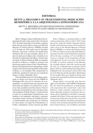 Volumen 45, Nº 4, 2013. Páginas 505-514
Chungara, Revista de Antropología Chilena
EDITORIAL
BETTY J. MEGGERS Y SU TRASCENDENTAL DEDICACIÓN
HEMISFÉRICA A LA ARQUEOLOGÍA LATINOAMERICANA
BETTY J. MEGGERS AND HER TRASCENDENTAL HEMISPHERIC
DEDICATION TO LATIN AMERICAN ARCHAEOLOGY
Lautaro Núñez1
, Abelardo Sandoval2
, Vivien G. Standen3
y Calogero M. Santoro4,5
1
Instituto de Investigaciones Arqueológicas y Museo, Universidad Católica del Norte, calle Gustavo Le Paige s/n, San Pedro
de Atacama, Chile. lautaro.nunez@hotmail.com
2
Smithsonian Institution, National Museum of Natural History, 10th
Street & Constitution Ave, NW, Washington D.C., 20560,
USA. sandovaa@si.edu
3
Departamento de Antropología, Universidad de Tarapacá, 18 de Septiembre 2222, Arica, Chile. vivien.standen@gmail.com
4
Instituto de Alta Investigación, Universidad de Tarapacá, Antofagasta 1520, Arica, Chile. calogero_santoro@yahoo.com
5
Centro de Investigaciones del Hombre en el Desierto, Av. General Velásquez 1775, Edificio CIHDE, Piso 2, Arica, Chile.
csantoro@cihde.cl
Betty J. Meggers, figura emblemática de la ar-
queología del siglo veinte, partió el día 2 de julio de
2012. Su salud contrastaba con la lucidez y agudeza
intelectual que marcó toda su carrera en el National
Museum of Natural History (NMNH) iniciada
el 23 de junio de 1939 según nota de Alexander
Wetmore, Secretario Asistente del Smithsonian
Institution (SI), en la que aceptaba a Betty, de 17
años de edad, para trabajar como voluntaria en la
División de Arqueología del Museo. Setenta años
más tarde, el 10 de noviembre de 2009, en ceremonia
privada en el Museo, se celebró y reconoció esta
misión que mantuvo hasta el final. Daniel Rogers,
Director del Departamento deAntropología, resaltó
la proyección internacional que Betty le había dado
al Museo y a la disciplina. Ella, manteniendo su
perfil bajo, agradeció la suerte de estar rodeada de
amigos y colegas (Watanabe 2012).
Esta insularidad marcó la vida de Betty, quien,
desde su oficina en el tercer piso del NMNH en
Washington DC, provocó los cimientos de la an-
tropología, con proposiciones que generaron más
adversarios que adeptos y la mantuvieron, a veces
en un clima académico más bien adverso. Nuestro
testimonio está destinado no sólo a develar la tenaz
vida académica de Betty (Figura 1), desde fuera de
la esfera de la arqueología norteamericana, sino
también su rol inspirador, articulador y apoyador
de grandes círculos virtuosos de científicos jóvenes
y experimentados que traspasaron las fronteras
de varios países a lo largo de Centroamérica, el
Caribe y Sudamérica. Existe consenso que Betty
Betty J. Meggers, a prominent figure in 20th
century archaeology, left us on July 2, 2012. At the
time of her death, her health contrasted with her
lucidity and intellectual acuity which marked her
entire career at the National Museum of Natural
History (NMNH); a vocation which began on June
23, 1939, according to a note by AlexanderWetmore,
Assistant Secretary of the Smithsonian Institution
(SI) at the time, accepting a 17 year old Betty to
work as a volunteer in the Archaeology Division
of the Museum. Seventy years later, on November
10, 2009, in a private ceremony at the Museum,
her scientific mission, which she carried out until
the end, was celebrated and recognized. Daniel
Rogers, Director of the Anthropology Department,
highlighted the international outlook Betty had
given the Museum and the discipline. Maintaining
her low profile, Betty gave thanks for being lucky
enough to be surrounded by friends and colleagues
(Watanabe 2012).
Despite Betty’s reserved life style, from her
office on the third-floor of the NMNH inWashington
DC she shook the foundations of anthropology
with propositions that created more critics than
followers, which sometimes subjected her to a
rather unfriendly academic environment. Our tes-
timony aims to highlight not only Betty’s tenacious
academic life (Figure 1) from a perspective outside
of American archaeology, but also the central role
she played in inspiring, articulating and supporting
virtuous circles of young and experienced scientists
from Central America, the Caribbean and South
 