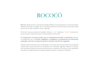 Rococó. Estilo pictórico y decorativo del siglo XVIII que se caracterizó por una ornamentación
elaborada,delicada y recargada. Es un arte eminentemente aristocrático,para la alta clase media,
amante de un estilo mundano, íntimo y delicado.
El término rococó proviene de la palabra francesa “rocaille” (piedra) y “coquille” (concha), ele-
mentos de gran importancia para la ornamentación de interiores.
Lo importante es la decoración, que es completamente libre y asimétrica. Muestra
su predilección por las formas onduladas e irregulares y predominan los elementos
naturales como las conchas, las piedras marinas y las formas vegetales.
También puede traducirse como rocalla,dibujo en forma de valva de ostra,elemento principal de
la decoración rococó. Esta forma, al combinarse con elementos vegetales, adquirió un carácter
anti-naturalista y fantástico.Este tipo de decoración se empleó en los techos y en las paredes de
los palacios, complementada con grandes espejos dorados y suntuosos cortinados.
ROCOCÓ
 