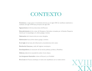 Comienza a surgir junto al movimiento barroco, en el siglo XVII. Se manifiesta totalmente a
mediados del siglo XVIII hasta principios del siglo XIX.
Agotamiento de formas decorativas del Rococó.
Descubrimiento de las ruinas de Pompeya y Herculano arrasadas por el Vesubio. Despierta
interés por la arqueología y la cultura griega y romana.
Valoración de la historia del arte como disciplina.
Admiración hacia el Arte clásico griego y romano.
Es el siglo de las luces, de la Ilustración y el predominio de la razón.
Revolución francesa y caída del régimen monárquico.
Enciclopedismo, la renovación de las teorías políticas, jurídicas y filosóficas.
Diderot, habla de la necesidad de volver al arte clásico.
Los burgueses ilustrados critican el Rococó y su frivolidad.
En el caso de Francia constituye un nuevo arte republicano con un estilo severo.
CONTEXTO
XVIII
 