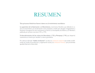 Tres procesos históricos fueron claves en el movimiento neoclásico:
La aparición de la Ilustración o el Iluminismo, movimiento filosófico que defendía la ra-
zón, el conocimiento y la secularización como propósito y medio para derogar el dogmatismo y
fomentar el progreso. En este movimiento se insertó La enciclopedia, de Diderot y D`Alembert,
publicada por primera vez entre 1751 y 1772.
El descubrimiento de las ruinas de Herculano (1738) y Pompeya (1748), que despertó
nuevamente el interés por estudiar la cultura grecolatina.
Por último, la llamada “doble revolución”, es decir, la revolución industrial que estaba modifi-
cando los modos de producción y organización social, y la revolución francesa, que proclamaba
igualdad, libertad y fraternidad.
RESUMEN
 