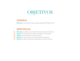 Describir los movimientos artísticos propios del siglo XVII, XVIII, XIX y XX
GENERAL
Mencionar los siglos en que se desarrolla el arte de este período histórico.
Resumir la características del contexto socio-político de estos siglos.
Explicar lo primordial del arte de estas centurias.
Exponer las ramas artísticas mas representativas de estas épocas.
Resumir el trabajo de exponentes representativos de cada movimiento.
ESPECÍFICOS
01
02
03
04
05
OBJETIVOS
 