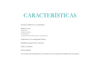Carácter didáctico y moralizador
Valores como:
la libertad,
la idea de patria,
el heroísmo y
el espíritu de sacrificio, rigor y autodominio
Inspiración en la antiguedad clásica
Equilibrio, proporción y simetría
Culto a la Razón
Universalidad
Los temas del neoclasicismo se vinculan con el compromiso político de sus artistas
CARACTERÍSTICAS
 