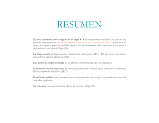 Es una corriente arte surgida en el siglo XIX, principalmente vinculada a la pintura: los
pintores impresionistas retrataban objetos de acuerdo a la impresión que la luz produce a la
vista y no según la supuesta realidad objetiva. Fue el movimiento más importante en la pintura
de las últimas décadas del Siglo XIX.
La mayor parte de la generación impresionista nació entre 1830 y 1844,pero no se encontra-
ron en París hasta la década de 1860.
Los pintores impresionistas no se definían a ellos mismos bajo este apelativo.
El término les fue impuesto de modo peyorativo por el crítico Louis Leroy, al ver la obra de
Monet, Impresión atardecer (1872).
El refinado público del momento no estaba preparado para aceptar una revolución como la
que ellos proponían.
Su máximo reconocimiento se afianza ya entrado el Siglo XX.
RESUMEN
 