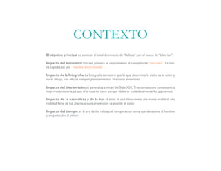 El objetivo principal es sustituir el ideal dominante de “Belleza” por el nuevo de “Libertad”.
Impacto del ferrocarril: Por vez primera se experimentó el concepto de “velocidad”. La reti-
na captaba así una “realidad distorsionada”.
Impacto de la fotografía: La fotografía demostró que lo que determina la visión es el color y
no el dibujo, con ello se rompen planteamientos clasicistas anteriores.
Impacto del óleo en tubo:se generaliza a mitad del Siglo XIX. Trae consigo una consecuencia
muy revolucionaria, ya que el artista no tiene porque elaborar cuidadosamente los pigmentos.
Impacto de la naturaleza y de la luz: el estar al aire libre revela una nueva realidad, una
realidad llena de luz, gracias a cuya proyección es posible el color.
Impacto del tiempo: es la era de los relojes, el tiempo es un tema que obsesiona al hombre
y en particular al pintor.
CONTEXTO
 