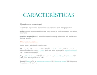 El paisaje como tema principal.
Técnica: Los impresionistas se caracterizan por una técnica rápida de largas pinceladas.
Color: eliminan de su paleta de colores el negro, porque las sombras nunca son negras sino
coloreadas.
Ausencia en perspectiva: Desaparece el punto de fuga y apuestan por una pintura plana,
según ve la retina.
Pintores representativos:
Manet; Monet; Degas; Renoir; Pissarro; Sisley.
Monet,padre del movimiento (1834-1906).Obras:La Grenouillère,1869,óleo sobre lienzo,
Metropolitan Museum of Art. La Urraca, 1868-1869, Musée d´Orsay, París. Impresión atardecer,
1872, Musée Marmottan, París.
Degas, Clase de danza, c.1873-1875, óleo sobre lienzo, Musée d´Orsay, París. Carreras, 1885-
1888, pastel, Philadelphia Museum of Art.
Renoir, El palco, 1874, Le déjeuner des canotiers, 1881, Baile en el campo, 1883, óleo sobre
lienzo, Musée d´Orsay, París.
CARACTERÍSTICAS
 