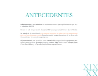 XIX
El Modernismo o Art Noveau es un movimiento artístico que surge a finales del siglo XIX
y principios del XX.
Floreció en toda Europa desde la década de 1880 hasta vísperas de la Primera Guerra Mundial.
Se trabaja de un estilo universal cuya intención era unificar las bellas artes y las artes aplicadas
para crear una «obra de arte total».Desde los muebles hasta las ilustraciones de los libros,todo
influenciado por formas orgánicas y elegantes.
Dependiendo del país se conoció como Art Nouveau (Bélgica y Francia), Jugendstil (Ale-
mania y países nórdicos), Sezession (Austria), Modern Style (Reino Unido), Nieuwe Kunst
(Países Bajos), Liberty o Floreale (Italia) y Modernismo (España).
ANTECEDENTES
 