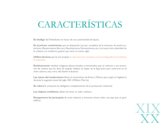 XIX
Se desligó del Simbolismo en busca de una autenticidad de época.
Es el primer movimiento que se desprende casi por completo de la imitación de estilos an-
teriores (Renacimiento,Barroco,Neoclasicismo,Romanticismo,etc.) en busca de la identidad de
lo urbano y lo moderno, puesto que nacía un nuevo siglo.
Utiliza técnicas que le son propias:la reproducción mecánica,como la xilografía,el cartelismo,
la impresión.
Estéticamente resultan imágenes planas, lineales, ornamentales, que se reducen a una econo-
mía de medios que las dota de singular belleza, se alejan de la figuración para centrarse en el
mero adorno, muy cerca del diseño industrial.
Las raíces del modernismo llevan al movimiento de Artes y Oficios que surgió en Inglaterra
durante la segunda mitad del siglo XIX. (William Morris).
Se valora lo artesanal sin desligarse completamente de la producción industrial.
Los objetos cotidianos deben de tener un valor estético.
Desaparecen las jerarquías de artes mayores y menores: mismo valor una joya que un gran
edificio.
CARACTERÍSTICAS
 