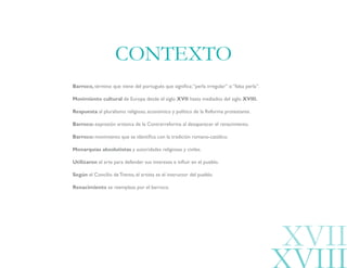 Barroco, término que viene del portugués que significa:“perla irregular” o “falsa perla”.
Movimiento cultural de Europa desde el siglo XVII hasta mediados del siglo XVIII.
Respuesta al pluralismo religioso, económico y político de la Reforma protestante.
Barroco: expresión artística de la Contrarreforma al desaparecer el renacimiento.
Barroco: movimiento que se identifica con la tradición romano-católico.
Monarquías absolutistas y autoridades religiosas y civiles.
Utilizaron el arte para defender sus intereses e influir en el pueblo.
Según el Concilio de Trento, el artista es el instructor del pueblo.
Renacimiento se reemplaza por el barroco.
CONTEXTO
XVII
 
