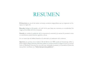 El futurismo es una de las tantas corrientes artísticas vanguardistas que se originaron en Eu-
ropa en el siglo XX.
Buscaba desligarse del pasado y de todo de lo que, hasta ese momento, se consideraban los
rasgos primordiales del arte y la poesía.
Postuló, en cambio, la exaltación de la irreverencia, lo nacional y lo sensual. Se presentó como
un movimiento actual, dinámico, agresivo y feroz.
Era un nuevo tipo de belleza, basada en la velocidad y la exaltación de la violencia.
Aparece por primera vez en Italia el 20 de febrero de 1909 cuando el dramaturgo, editor y
poeta italiano FilippoTommaso Marinetti,publica en el diario francés Le Figaro lo que se conoció
como el Manifiesto Futurista. Era una obra que rechazaba el pasado y el moralismo. El lema de
este primer manifiesto era “Libertad para las palabras”.
RESUMEN
 
