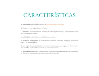 Se valoraban como progreso técnico, el industrialismo y la tecnología.
Sus bases no eran el pasado, sino el futuro.
Lo inspiraba la vida moderna, la velocidad, la violencia (militarismo) y la ruptura total con el
arte tradicional del pasado.
Se utilizaba la publicidad como medio de comunicación.
Se enaltecía la tipografía de aquella época. Los textos exploraban el lenguaje vernáculo, el
lúdico y las onomatopeyas.
En sus expresiones artísticas, los futuristas trataban de expresar o plasmar el movimiento
real, señalaban la velocidad exponiendo figuras en movimiento.
La pintura futurista estaba influenciada por el abstraccionismo y el cubismo,con pretensiones
de dinamismo. Los objetos en el espacio describían la velocidad.
CARACTERÍSTICAS
 