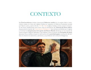 La Contrarreforma, también denominada Reforma católica es el nombre dado al movi-
miento creado en el seno de la Iglesia Católica en respuesta a la Reforma Protestante iniciada
por Martin Lutero, a partir del año 1517. En 1543, la Iglesia Católica romana convocó al Conci-
lio de Trento estableciendo entre otras cosas, la reanudación del Tribunal del Santo Oficio
(Inquisición), la creación del “Index Librorum Prohibitorum”, lista de libros prohibidos por la Iglesia
y incentivar la catequizacion de la gente del Nuevo Mundo (América) con la creación de
nuevas órdenes religiosas dedicadas a este objetivo, como la creación de Compañía de Jesús
(Jesuitas). Otras medidas incluyen la reafirmación de la autoridad papal, continuación del celi-
bato, la creación de catecismos y seminarios y la prohibición de la venta de Indulgencias.
CONTEXTO
 