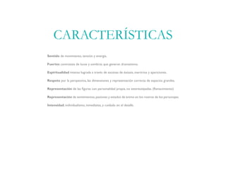 Sentido de movimiento, tensión y energía.
Fuertes contrastes de luces y sombras que generan dramatismo.
Espiritualidad intensa lograda a través de escenas de éxtasis, martirios y apariciones.
Respeto por la perspectiva, las dimensiones y representación correcta de espacios grandes.
Representación de las figuras con personalidad propia, no estereotipadas. (Renacimiento)
Representación de sentimientos,pasiones y estados de ánimo en los rostros de los personajes.
Intensidad, individualismo, inmediatez, y cuidado en el detalle.
CARACTERÍSTICAS
 