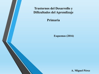 Trastornos del Desarrollo y
Dificultades del Aprendizaje
Primaria
Esquemas (2016)
A. Miguel Pérez
 