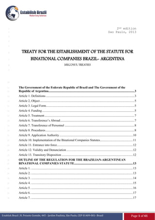 2ed edition
Sao Paulo, 2013

1
2
3
4
5
6
7
8

TREATY FOR THE ESTABLISHMENT OF THE STATUTE FOR
BINATIONAL COMPANIES BRAZIL- ARGENTINA
MECOSUL TREATIES

9

10

12

The Government of the Federate Republic of Brazil and The Government of the
Republic of Argentina.............................................................................................................. 3

13

Article 1. Definitions ................................................................................................................. 3

14

Article 2, Object ......................................................................................................................... 5

15

Article 3. Legal Form ................................................................................................................. 5

16

Article 4. Funding ...................................................................................................................... 5

17

Article 5. Treatment ................................................................................................................... 7

18

Article 6. Transference’s Abroad ............................................................................................... 7

19

Article 7. Transference of Personnel ......................................................................................... 8

20

Article 8. Procedures .................................................................................................................. 8

21

Article 9. Application Authority .............................................................................................. 10

22

Article 10. Implementation of the Binational Companies Statutes.......................................... 11

23

Article 11. Entrance into force ................................................................................................. 12

24

Article 12. Validity and Denunciation ..................................................................................... 12

25

Article 13. Transitory Disposition ........................................................................................... 12

26
27

OUTLINE OF THE REGULATION FOR THE BRAZILIAN-ARGENTINEAN
BINATIONAL COMPANIES STATUTE........................................................................... 13

28

Article 1. .................................................................................................................................. 13

29

Article 2. .................................................................................................................................. 13

30

Article 3. .................................................................................................................................. 14

31

Article 4. .................................................................................................................................. 15

32

Article 5. .................................................................................................................................. 16

33

Article 6. .................................................................................................................................. 17

34

Article 7. .................................................................................................................................. 17

11

Establish Brazil | R. Peixoto Gomide, 445 - Jardim Paulista, São Paulo, CEP 01409-001- Brazil

Page 1 of 41

 