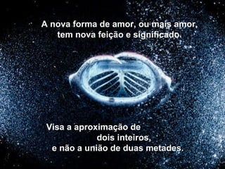 A nova forma de amor, ou mais amor, tem nova feição e significado. Visa a aproximação de  dois inteiros, e não a união de duas metades. 