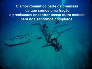 O amor romântico parte da premissa   de que somos uma fração e precisamos encontrar nossa outra metade   para nos sentirmos completos.   
