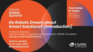 Vienna, Austria
12-13 June, 2023
#FIWARESummit
From Data
to Value
OPEN SOURCE
OPEN STANDARDS
OPEN COMMUNITY
Do Robots Dream about
Smart Solutions? (Introduction)
Francisco Melendez,
Technical Expert on Robotics and Automation, FIWARE Foundation
francisco.melendez@fiware.org
 