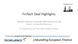FinTech Deal Highlights
Samarth Shekhar, Co-Founder @FinTechForum_DE
Contact: s.shekhar@techfluence.eu
8th FinTech Forum, 10th Nov. 2016, Frankfurt am Main
* Check out the European FinTech Deal Map: http://www.techfluence.eu/unbundling-european-finance.html
 